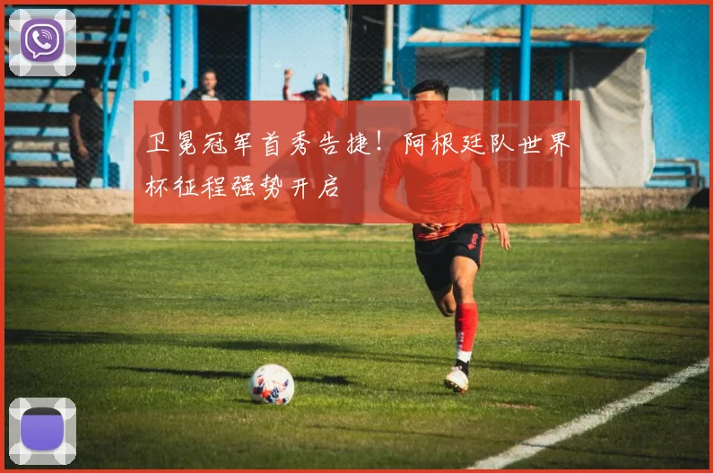 卫冕冠军首秀告捷！阿根廷队世界杯征程强势开启