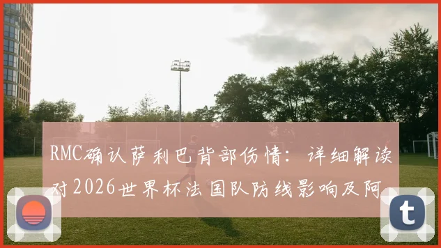 RMC确认萨利巴背部伤情：详细解读对2026世界杯法国队防线影响及阿森纳后续备战方案