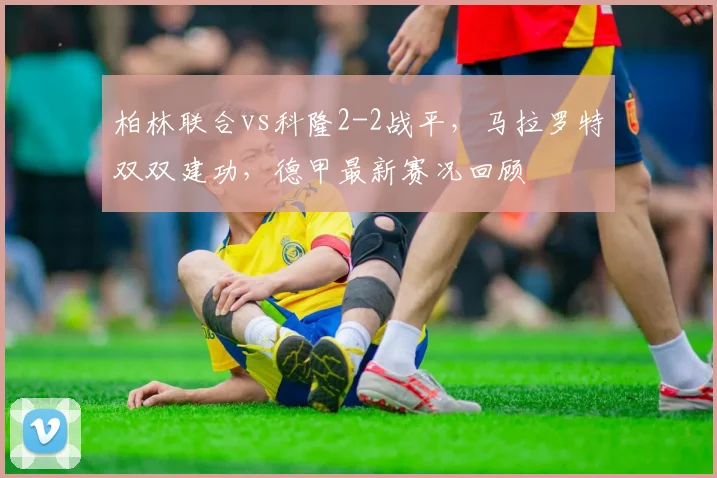 柏林联合vs科隆2-2战平，马拉罗特双双建功，德甲最新赛况回顾