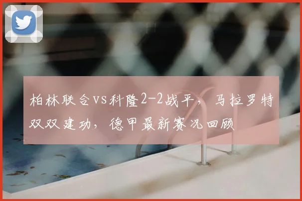 柏林联合vs科隆2-2战平,马拉罗特双双建功,德甲最新赛况回顾
