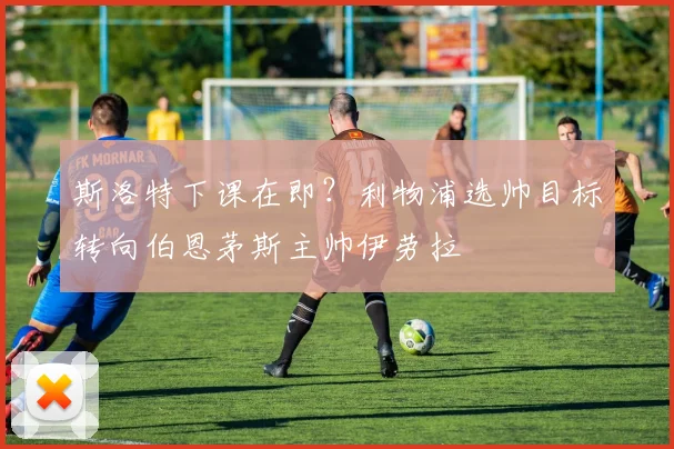 斯洛特下课在即？利物浦选帅目标转向伯恩茅斯主帅伊劳拉