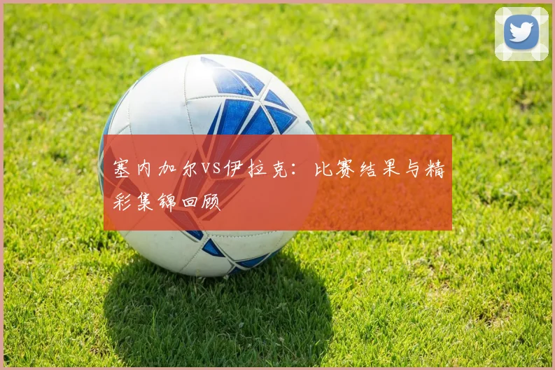 塞内加尔vs伊拉克：比赛结果与精彩集锦回顾