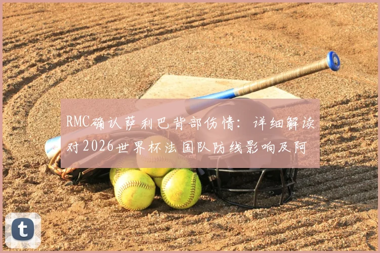 RMC确认萨利巴背部伤情：详细解读对2026世界杯法国队防线影响及阿森纳后续备战方案