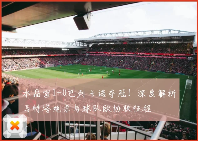 水晶宫1-0巴列卡诺夺冠！深度解析马特塔绝杀与球队欧协联征程