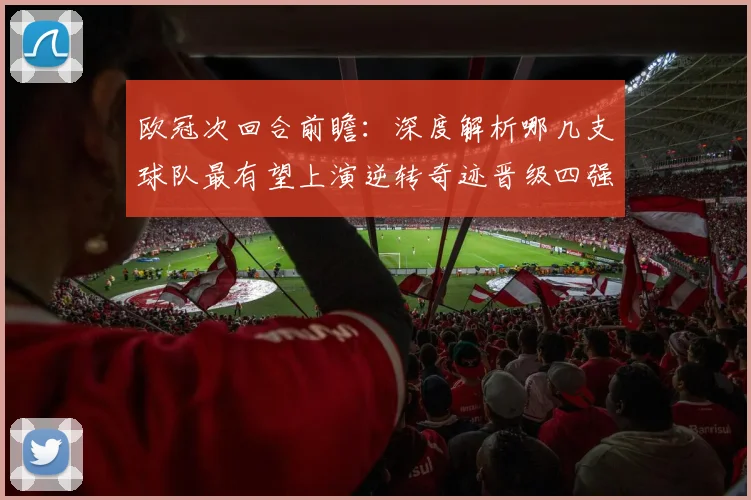 欧冠次回合前瞻：深度解析哪几支球队最有望上演逆转奇迹晋级四强
