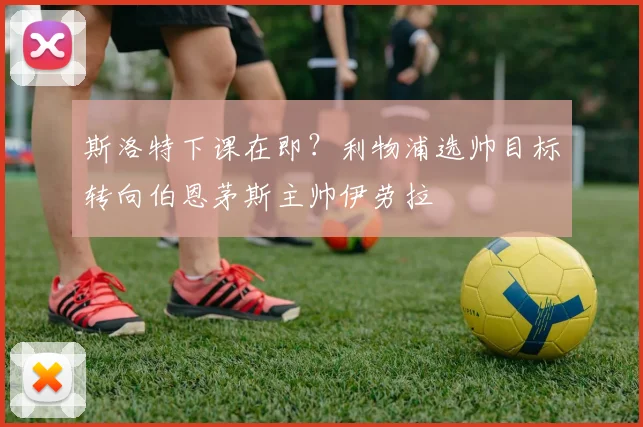 斯洛特下课在即?利物浦选帅目标转向伯恩茅斯主帅伊劳拉