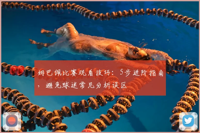姆巴佩比赛观看技巧：5步进阶指南，避免球迷常见分析误区