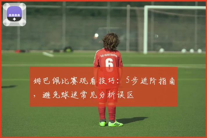 姆巴佩比赛观看技巧：5步进阶指南，避免球迷常见分析误区