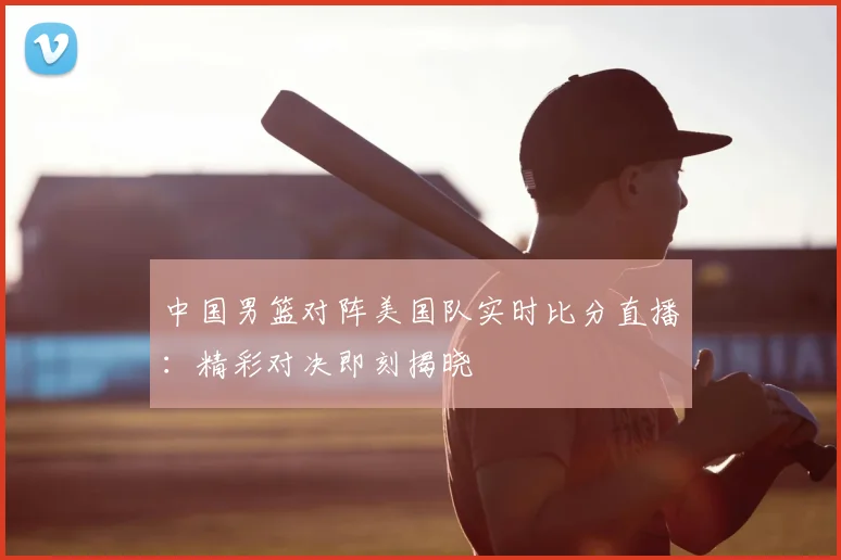 中国男篮对阵美国队实时比分直播：精彩对决即刻揭晓